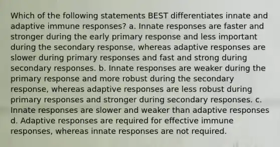 Which of the following statements BEST differentiates innate and adaptive immune responses? a. Innate responses are faster and stronger during the early primary response and less important during the secondary response, whereas adaptive responses are slower during primary responses and fast and strong during secondary responses. b. Innate responses are weaker during the primary response and more robust during the secondary response, whereas adaptive responses are less robust during primary responses and stronger during secondary responses. c. Innate responses are slower and weaker than adaptive responses d. Adaptive responses are required for effective immune responses, whereas innate responses are not required.