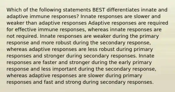 Which of the following statements BEST differentiates innate and adaptive immune responses? Innate responses are slower and weaker than adaptive responses Adaptive responses are required for effective immune responses, whereas innate responses are not required. Innate responses are weaker during the primary response and more robust during the secondary response, whereas adaptive responses are less robust during primary responses and stronger during secondary responses. Innate responses are faster and stronger during the early primary response and less important during the secondary response, whereas adaptive responses are slower during primary responses and fast and strong during secondary responses.