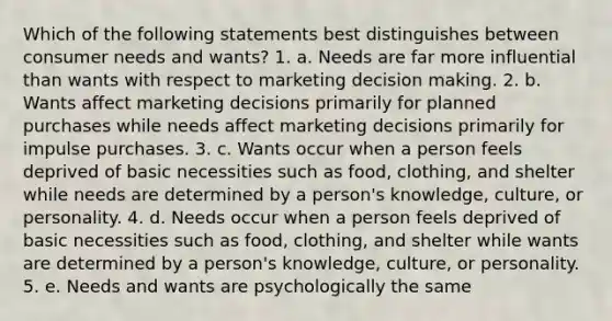 Which of the following statements best distinguishes between consumer needs and wants? 1. a. Needs are far more influential than wants with respect to marketing decision making. 2. b. Wants affect marketing decisions primarily for planned purchases while needs affect marketing decisions primarily for impulse purchases. 3. c. Wants occur when a person feels deprived of basic necessities such as food, clothing, and shelter while needs are determined by a person's knowledge, culture, or personality. 4. d. Needs occur when a person feels deprived of basic necessities such as food, clothing, and shelter while wants are determined by a person's knowledge, culture, or personality. 5. e. Needs and wants are psychologically the same