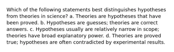 Which of the following statements best distinguishes hypotheses from theories in science? a. Theories are hypotheses that have been proved. b. Hypotheses are guesses; theories are correct answers. c. Hypotheses usually are relatively narrow in scope; theories have broad explanatory power. d. Theories are proved true; hypotheses are often contradicted by experimental results.