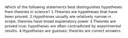 Which of the following statements best distinguishes hypotheses from theories in science? 1.Theories are hypotheses that have been proved. 2.Hypotheses usually are relatively narrow in scope; theories have broad explanatory power 3.Theories are proved true; hypotheses are often contradicted by experimental results. 4.Hypotheses are guesses; theories are correct answers.