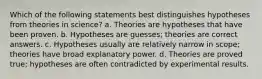 Which of the following statements best distinguishes hypotheses from theories in science? a. Theories are hypotheses that have been proven. b. Hypotheses are guesses; theories are correct answers. c. Hypotheses usually are relatively narrow in scope; theories have broad explanatory power. d. Theories are proved true; hypotheses are often contradicted by experimental results.