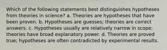 Which of the following statements best distinguishes hypotheses from theories in science? a. Theories are hypotheses that have been proven. b. Hypotheses are guesses; theories are correct answers. c. Hypotheses usually are relatively narrow in scope; theories have broad explanatory power. d. Theories are proved true; hypotheses are often contradicted by experimental results.