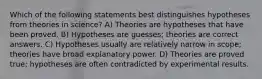 Which of the following statements best distinguishes hypotheses from theories in science? A) Theories are hypotheses that have been proved. B) Hypotheses are guesses; theories are correct answers. C) Hypotheses usually are relatively narrow in scope; theories have broad explanatory power. D) Theories are proved true; hypotheses are often contradicted by experimental results.