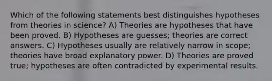 Which of the following statements best distinguishes hypotheses from theories in science? A) Theories are hypotheses that have been proved. B) Hypotheses are guesses; theories are correct answers. C) Hypotheses usually are relatively narrow in scope; theories have broad explanatory power. D) Theories are proved true; hypotheses are often contradicted by experimental results.