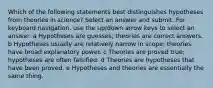 Which of the following statements best distinguishes hypotheses from theories in science? Select an answer and submit. For keyboard navigation, use the up/down arrow keys to select an answer. a Hypotheses are guesses; theories are correct answers. b Hypotheses usually are relatively narrow in scope; theories have broad explanatory power. c Theories are proved true; hypotheses are often falsified. d Theories are hypotheses that have been proved. e Hypotheses and theories are essentially the same thing.