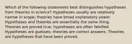 Which of the following statements best distinguishes hypotheses from theories in science? Hypotheses usually are relatively narrow in scope; theories have broad explanatory power. Hypotheses and theories are essentially the same thing. Theories are proved true; hypotheses are often falsified. Hypotheses are guesses; theories are correct answers. Theories are hypotheses that have been proved.