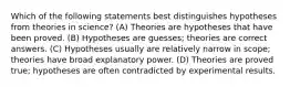 Which of the following statements best distinguishes hypotheses from theories in science? (A) Theories are hypotheses that have been proved. (B) Hypotheses are guesses; theories are correct answers. (C) Hypotheses usually are relatively narrow in scope; theories have broad explanatory power. (D) Theories are proved true; hypotheses are often contradicted by experimental results.