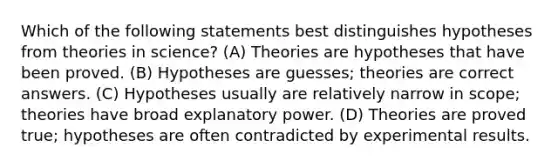 Which of the following statements best distinguishes hypotheses from theories in science? (A) Theories are hypotheses that have been proved. (B) Hypotheses are guesses; theories are correct answers. (C) Hypotheses usually are relatively narrow in scope; theories have broad explanatory power. (D) Theories are proved true; hypotheses are often contradicted by experimental results.