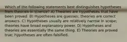 Which of the following statements best distinguishes hypotheses from theories in science? A) Theories are hypotheses that have been proved. B) Hypotheses are guesses; theories are correct answers. C) Hypotheses usually are relatively narrow in scope; theories have broad explanatory power. D) Hypotheses and theories are essentially the same thing. E) Theories are proved true; hypotheses are often falsified.