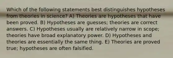 Which of the following statements best distinguishes hypotheses from theories in science? A) Theories are hypotheses that have been proved. B) Hypotheses are guesses; theories are correct answers. C) Hypotheses usually are relatively narrow in scope; theories have broad explanatory power. D) Hypotheses and theories are essentially the same thing. E) Theories are proved true; hypotheses are often falsified.