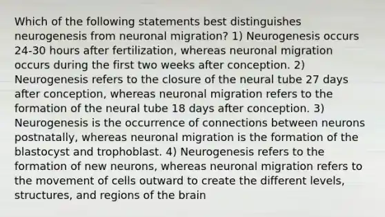 Which of the following statements best distinguishes neurogenesis from neuronal migration? 1) Neurogenesis occurs 24-30 hours after fertilization, whereas neuronal migration occurs during the first two weeks after conception. 2) Neurogenesis refers to the closure of the neural tube 27 days after conception, whereas neuronal migration refers to the formation of the neural tube 18 days after conception. 3) Neurogenesis is the occurrence of connections between neurons postnatally, whereas neuronal migration is the formation of the blastocyst and trophoblast. 4) Neurogenesis refers to the formation of new neurons, whereas neuronal migration refers to the movement of cells outward to create the different levels, structures, and regions of <a href='https://www.questionai.com/knowledge/kLMtJeqKp6-the-brain' class='anchor-knowledge'>the brain</a>