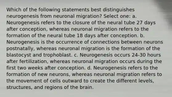 Which of the following statements best distinguishes neurogenesis from neuronal migration? Select one: a. Neurogenesis refers to the closure of the neural tube 27 days after conception, whereas neuronal migration refers to the formation of the neural tube 18 days after conception. b. Neurogenesis is the occurrence of connections between neurons postnatally, whereas neuronal migration is the formation of the blastocyst and trophoblast. c. Neurogenesis occurs 24-30 hours after fertilization, whereas neuronal migration occurs during the first two weeks after conception. d. Neurogenesis refers to the formation of new neurons, whereas neuronal migration refers to the movement of cells outward to create the different levels, structures, and regions of the brain.