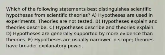 Which of the following statements best distinguishes scientific hypotheses from scientific theories? A) Hypotheses are used in experiments. Theories are not tested. B) Hypotheses explain and theories describe. C) Hypotheses describe and theories explain. D) Hypotheses are generally supported by more evidence than theories. E) Hypotheses are usually narrower in scope; theories have broader explanatory power.