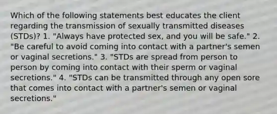 Which of the following statements best educates the client regarding the transmission of sexually transmitted diseases (STDs)? 1. "Always have protected sex, and you will be safe." 2. "Be careful to avoid coming into contact with a partner's semen or vaginal secretions." 3. "STDs are spread from person to person by coming into contact with their sperm or vaginal secretions." 4. "STDs can be transmitted through any open sore that comes into contact with a partner's semen or vaginal secretions."