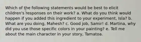 Which of the following statements would be best to elicit children's responses on their work? a. What do you think would happen if you added this ingredient to your experiment, Isla? b. What are you doing, Mahesh? c. Good job, Samir! d. Martina, why did you use those specific colors in your painting? e. Tell me about the main character in your story, Tamatoa.