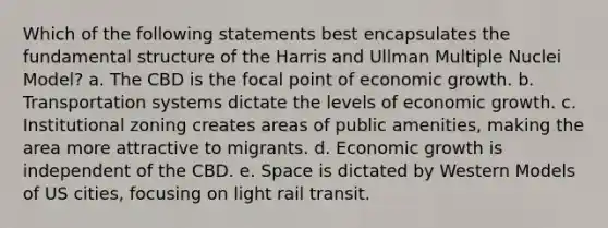 Which of the following statements best encapsulates the fundamental structure of the Harris and Ullman Multiple Nuclei Model? a. The CBD is the focal point of economic growth. b. Transportation systems dictate the levels of economic growth. c. Institutional zoning creates areas of public amenities, making the area more attractive to migrants. d. Economic growth is independent of the CBD. e. Space is dictated by Western Models of US cities, focusing on light rail transit.