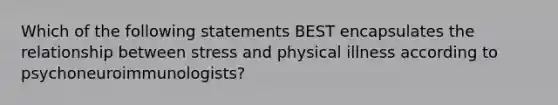 Which of the following statements BEST encapsulates the relationship between stress and physical illness according to psychoneuroimmunologists?