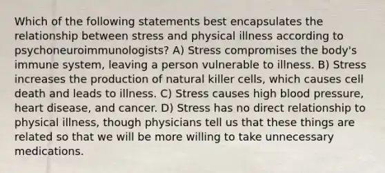 Which of the following statements best encapsulates the relationship between stress and physical illness according to psychoneuroimmunologists? A) Stress compromises the body's immune system, leaving a person vulnerable to illness. B) Stress increases the production of natural killer cells, which causes cell death and leads to illness. C) Stress causes high blood pressure, heart disease, and cancer. D) Stress has no direct relationship to physical illness, though physicians tell us that these things are related so that we will be more willing to take unnecessary medications.