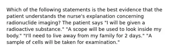 Which of the following statements is the best evidence that the patient understands the nurse's explanation concerning radionuclide imaging? The patient says "I will be given a radioactive substance." "A scope will be used to look inside my body." "I'll need to live away from my family for 2 days." "A sample of cells will be taken for examination."