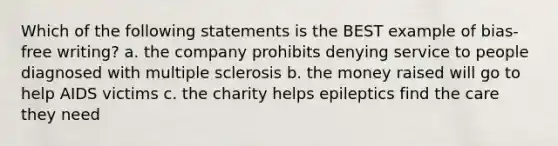 Which of the following statements is the BEST example of bias-free writing? a. the company prohibits denying service to people diagnosed with multiple sclerosis b. the money raised will go to help AIDS victims c. the charity helps epileptics find the care they need