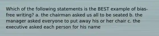 Which of the following statements is the BEST example of bias-free writing? a. the chairman asked us all to be seated b. the manager asked everyone to put away his or her chair c. the executive asked each person for his name