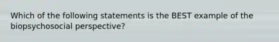 Which of the following statements is the BEST example of the biopsychosocial perspective?