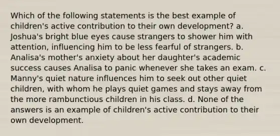 Which of the following statements is the best example of children's active contribution to their own development? a. Joshua's bright blue eyes cause strangers to shower him with attention, influencing him to be less fearful of strangers. b. Analisa's mother's anxiety about her daughter's academic success causes Analisa to panic whenever she takes an exam. c. Manny's quiet nature influences him to seek out other quiet children, with whom he plays quiet games and stays away from the more rambunctious children in his class. d. None of the answers is an example of children's active contribution to their own development.