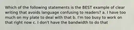 Which of the following statements is the BEST example of clear writing that avoids language confusing to readers? a. I have too much on my plate to deal with that b. I'm too busy to work on that right now c. I don't have the bandwidth to do that