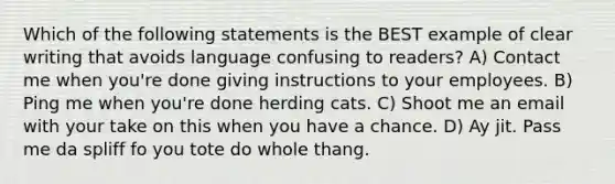 Which of the following statements is the BEST example of clear writing that avoids language confusing to readers? A) Contact me when you're done giving instructions to your employees. B) Ping me when you're done herding cats. C) Shoot me an email with your take on this when you have a chance. D) Ay jit. Pass me da spliff fo you tote do whole thang.