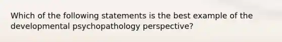 Which of the following statements is the best example of the developmental psychopathology perspective?