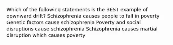 Which of the following statements is the BEST example of downward drift? Schizophrenia causes people to fall in poverty Genetic factors cause schizophrenia Poverty and social disruptions cause schizophrenia Schizophrenia causes martial disruption which causes poverty