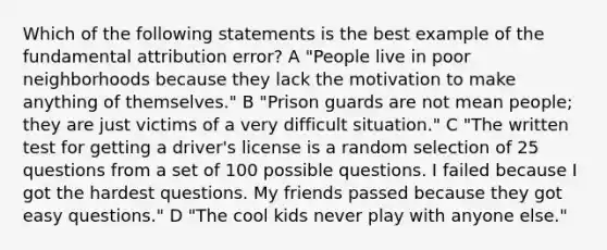 Which of the following statements is the best example of the fundamental attribution error? A "People live in poor neighborhoods because they lack the motivation to make anything of themselves." B "Prison guards are not mean people; they are just victims of a very difficult situation." C "The written test for getting a driver's license is a random selection of 25 questions from a set of 100 possible questions. I failed because I got the hardest questions. My friends passed because they got easy questions." D "The cool kids never play with anyone else."