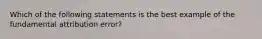 Which of the following statements is the best example of the fundamental attribution error?