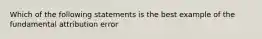 Which of the following statements is the best example of the fundamental attribution error