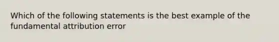 Which of the following statements is the best example of the fundamental attribution error