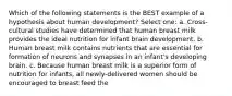 Which of the following statements is the BEST example of a hypothesis about human development? Select one: a. Cross-cultural studies have determined that human breast milk provides the ideal nutrition for infant brain development. b. Human breast milk contains nutrients that are essential for formation of neurons and synapses in an infant's developing brain. c. Because human breast milk is a superior form of nutrition for infants, all newly-delivered women should be encouraged to breast feed the