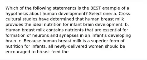 Which of the following statements is the BEST example of a hypothesis about human development? Select one: a. Cross-cultural studies have determined that human breast milk provides the ideal nutrition for infant brain development. b. Human breast milk contains nutrients that are essential for formation of neurons and synapses in an infant's developing brain. c. Because human breast milk is a superior form of nutrition for infants, all newly-delivered women should be encouraged to breast feed the