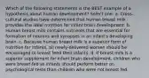 Which of the following statements is the BEST example of a hypothesis about human development? Select one: a. Cross-cultural studies have determined that human breast milk provides the ideal nutrition for infant brain development. b. Human breast milk contains nutrients that are essential for formation of neurons and synapses in an infant's developing brain. c. Because human breast milk is a superior form of nutrition for infants, all newly-delivered women should be encouraged to breast feed their infants. d. If breast milk is a superior supplement for infant brain development, children who were breast-fed as infants should perform better on psychological tests than children who were not breast fed.