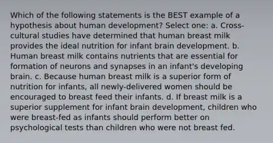 Which of the following statements is the BEST example of a hypothesis about human development? Select one: a. Cross-cultural studies have determined that human breast milk provides the ideal nutrition for infant brain development. b. Human breast milk contains nutrients that are essential for formation of neurons and synapses in an infant's developing brain. c. Because human breast milk is a superior form of nutrition for infants, all newly-delivered women should be encouraged to breast feed their infants. d. If breast milk is a superior supplement for infant brain development, children who were breast-fed as infants should perform better on psychological tests than children who were not breast fed.