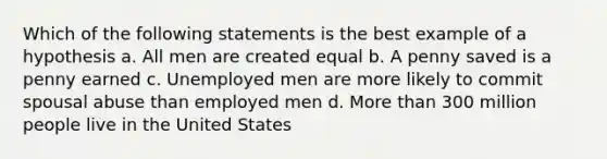 Which of the following statements is the best example of a hypothesis a. All men are created equal b. A penny saved is a penny earned c. Unemployed men are more likely to commit spousal abuse than employed men d. More than 300 million people live in the United States