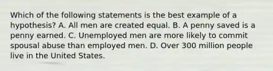 Which of the following statements is the best example of a hypothesis? A. All men are created equal. B. A penny saved is a penny earned. C. Unemployed men are more likely to commit spousal abuse than employed men. D. Over 300 million people live in the United States.