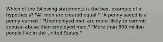 Which of the following statements is the best example of a hypothesis? "All men are created equal." "A penny saved is a penny earned." "Unemployed men are more likely to commit spousal abuse than employed men." "More than 300 million people live in the United States."