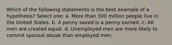 Which of the following statements is the best example of a hypothesis? Select one: a. More than 300 million people live in the United States. b. A penny saved is a penny earned. c. All men are created equal. d. Unemployed men are more likely to commit spousal abuse than employed men.