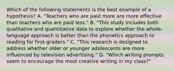 Which of the following statements is the best example of a​ hypothesis? A. "Teachers who are paid more are more effective than teachers who are paid​ less." B. "This study includes both qualitative and quantitative data to explore whether the​ whole-language approach is better than the phonetics approach to reading for​ first-graders." C. "This research is designed to address whether older or younger adolescents are more influenced by television​ advertising." D. "Which writing prompts seem to encourage the most creative writing in my​ class?"