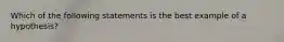 Which of the following statements is the best example of a hypothesis?