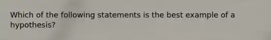 Which of the following statements is the best example of a hypothesis?