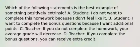 Which of the following statements is the best example of something positively extrinsic? A. Student: I do not want to complete this homework because I don't feel like it. B. Student: I want to complete the bonus questions because I want additional points. C. Teacher: If you do not complete the homework, your average grade will decrease. D. Teacher: If you complete the bonus questions, you can receive extra credit.