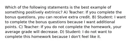 Which of the following statements is the best example of something positively extrinsic? A) Teacher: If you complete the bonus questions, you can receive extra credit. B) Student: I want to complete the bonus questions because I want additional points. C) Teacher: If you do not complete the homework, your average grade will decrease. D) Student: I do not want to complete this homework because I don't feel like it.