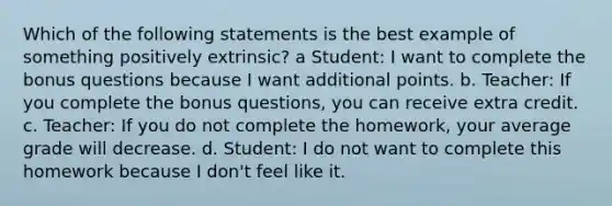 Which of the following statements is the best example of something positively extrinsic? a Student: I want to complete the bonus questions because I want additional points. b. Teacher: If you complete the bonus questions, you can receive extra credit. c. Teacher: If you do not complete the homework, your average grade will decrease. d. Student: I do not want to complete this homework because I don't feel like it.